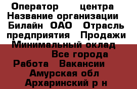 Оператор Call-центра › Название организации ­ Билайн, ОАО › Отрасль предприятия ­ Продажи › Минимальный оклад ­ 15 000 - Все города Работа » Вакансии   . Амурская обл.,Архаринский р-н